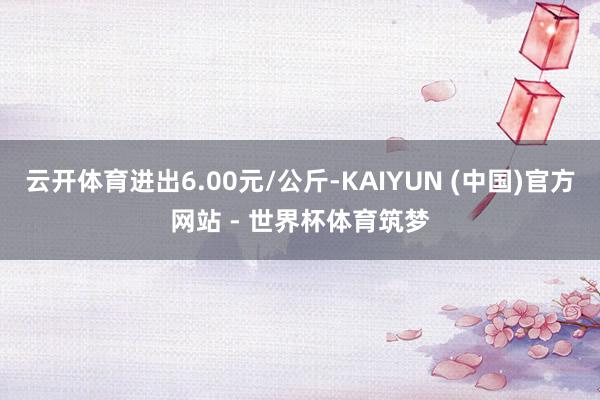 云开体育进出6.00元/公斤-KAIYUN (中国)官方网站 - 世界杯体育筑梦