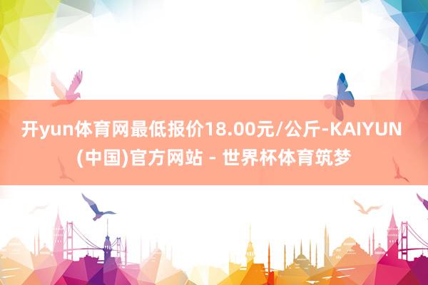 开yun体育网最低报价18.00元/公斤-KAIYUN (中国)官方网站 - 世界杯体育筑梦