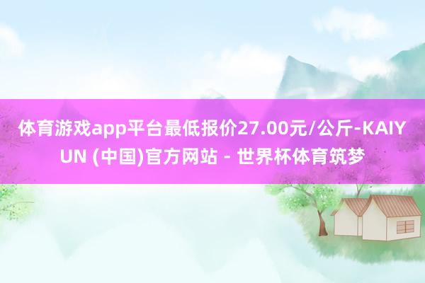 体育游戏app平台最低报价27.00元/公斤-KAIYUN (中国)官方网站 - 世界杯体育筑梦