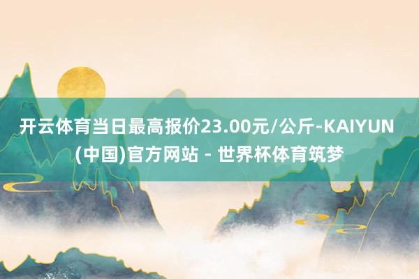 开云体育当日最高报价23.00元/公斤-KAIYUN (中国)官方网站 - 世界杯体育筑梦