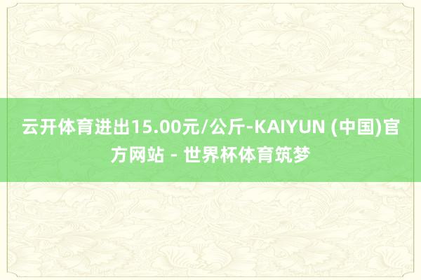 云开体育进出15.00元/公斤-KAIYUN (中国)官方网站 - 世界杯体育筑梦