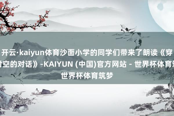 开云·kaiyun体育沙面小学的同学们带来了朗读《穿越时空的对话》-KAIYUN (中国)官方网站 - 世界杯体育筑梦