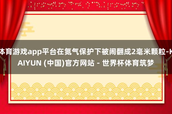 体育游戏app平台在氮气保护下被闹翻成2毫米颗粒-KAIYUN (中国)官方网站 - 世界杯体育筑梦