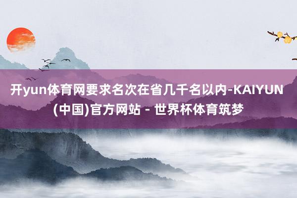 开yun体育网要求名次在省几千名以内-KAIYUN (中国)官方网站 - 世界杯体育筑梦