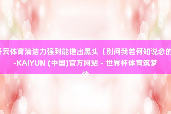 开云体育清洁力强到能搓出黑头（别问我若何知说念的）-KAIYUN (中国)官方网站 - 世界杯体育筑梦
