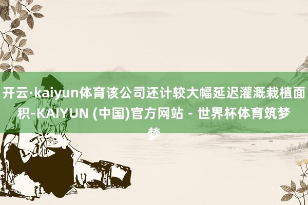 开云·kaiyun体育该公司还计较大幅延迟灌溉栽植面积-KAIYUN (中国)官方网站 - 世界杯体育筑梦