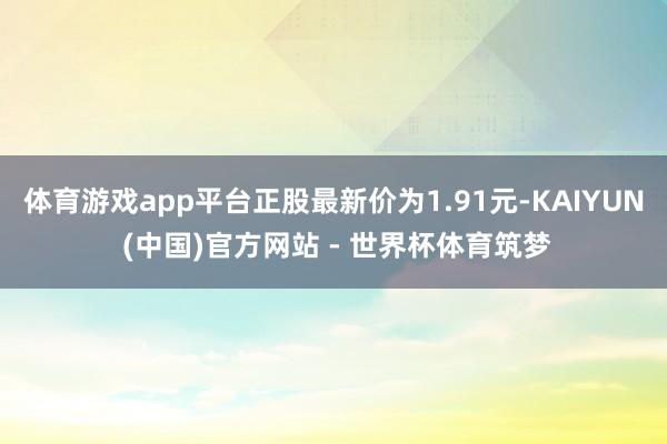 体育游戏app平台正股最新价为1.91元-KAIYUN (中国)官方网站 - 世界杯体育筑梦