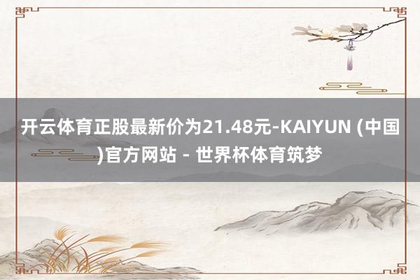 开云体育正股最新价为21.48元-KAIYUN (中国)官方网站 - 世界杯体育筑梦