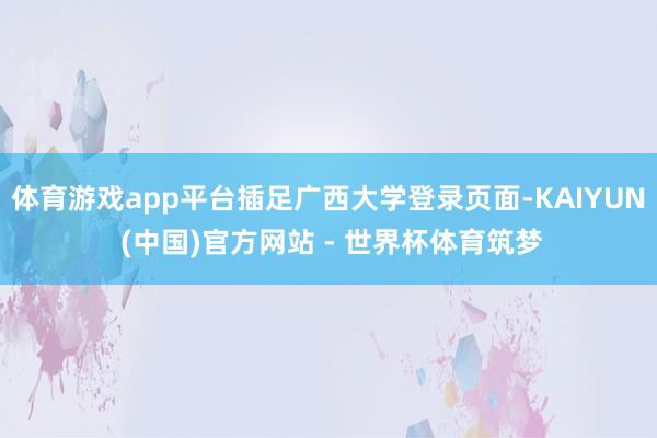 体育游戏app平台插足广西大学登录页面-KAIYUN (中国)官方网站 - 世界杯体育筑梦