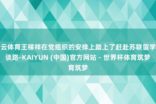 开云体育王稼祥在党组织的安排上踏上了赶赴苏联留学的谈路-KAIYUN (中国)官方网站 - 世界杯体育筑梦