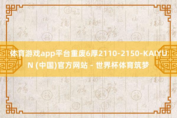 体育游戏app平台重废6厚2110-2150-KAIYUN (中国)官方网站 - 世界杯体育筑梦