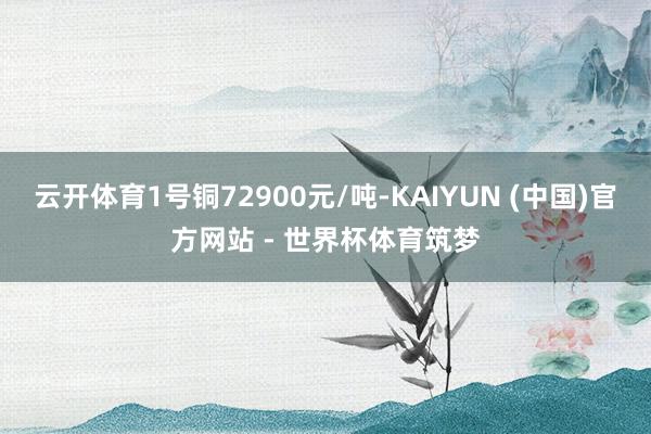 云开体育1号铜72900元/吨-KAIYUN (中国)官方网站 - 世界杯体育筑梦