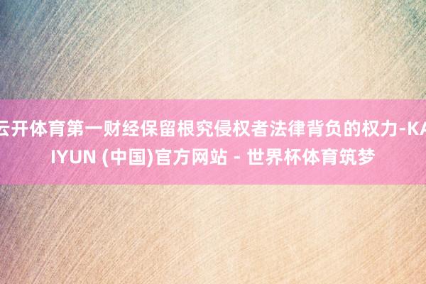 云开体育第一财经保留根究侵权者法律背负的权力-KAIYUN (中国)官方网站 - 世界杯体育筑梦