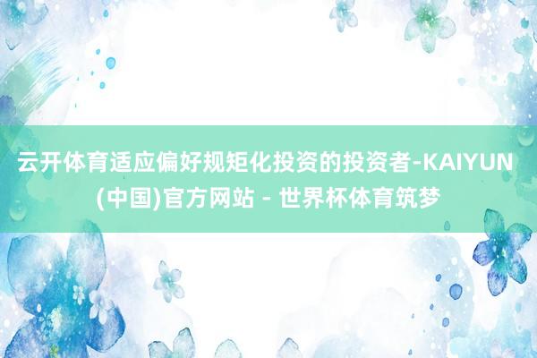 云开体育适应偏好规矩化投资的投资者-KAIYUN (中国)官方网站 - 世界杯体育筑梦