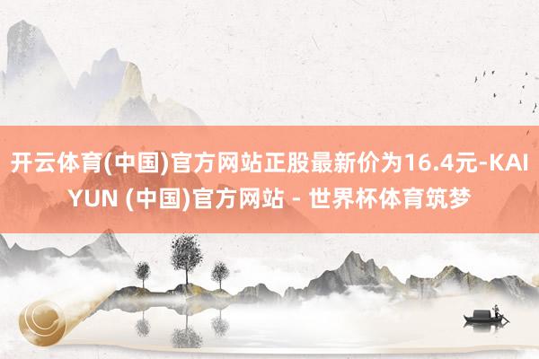 开云体育(中国)官方网站正股最新价为16.4元-KAIYUN (中国)官方网站 - 世界杯体育筑梦