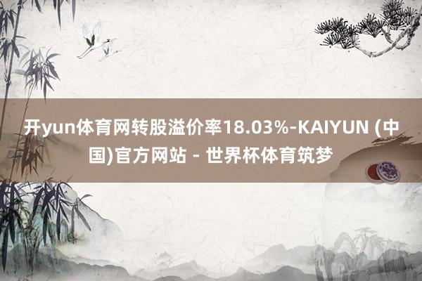 开yun体育网转股溢价率18.03%-KAIYUN (中国)官方网站 - 世界杯体育筑梦