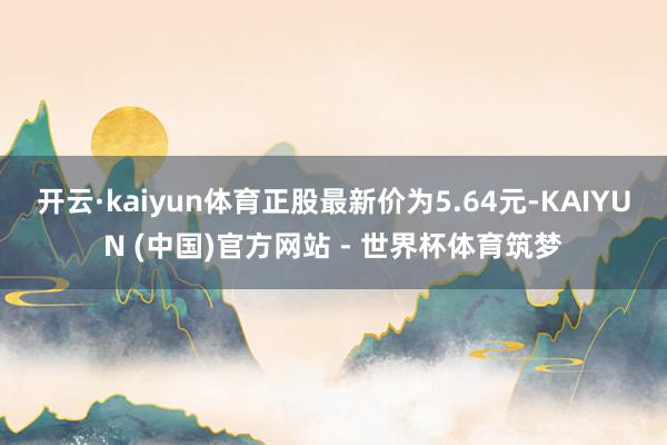 开云·kaiyun体育正股最新价为5.64元-KAIYUN (中国)官方网站 - 世界杯体育筑梦