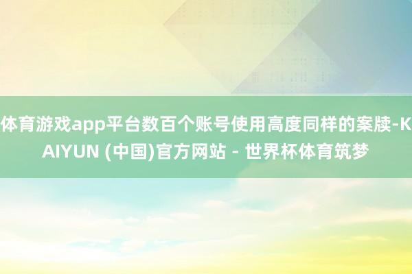 体育游戏app平台数百个账号使用高度同样的案牍-KAIYUN (中国)官方网站 - 世界杯体育筑梦