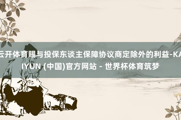 云开体育赐与投保东谈主保障协议商定除外的利益-KAIYUN (中国)官方网站 - 世界杯体育筑梦