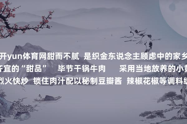 开yun体育网甜而不腻  是织金东说念主顾虑中的家乡滋味  亦然一种老小齐宜的“甜品”    毕节干锅牛肉      采用当地放养的小黄牛肉肉质紧实弹嫩  用烈火快炒  锁住肉汁配以秘制豆瓣酱  辣椒花椒等调料缓助麻辣鲜香  浓而不腻的独到风韵  牛肉外焦里嫩  进口脆爽香辣滋  味在舌尖绽放  是来毕节必尝的纯正适口  以上列举的只是是毕节好意思食的冰山一角来了毕节在那处吃？  在那处住？奈何关系？  快收下这份超全的吃住攻略！      起首：南边农村报&nbsp;毕节商务 -KAIYUN (中国)官方网站 - 世界杯体育筑梦