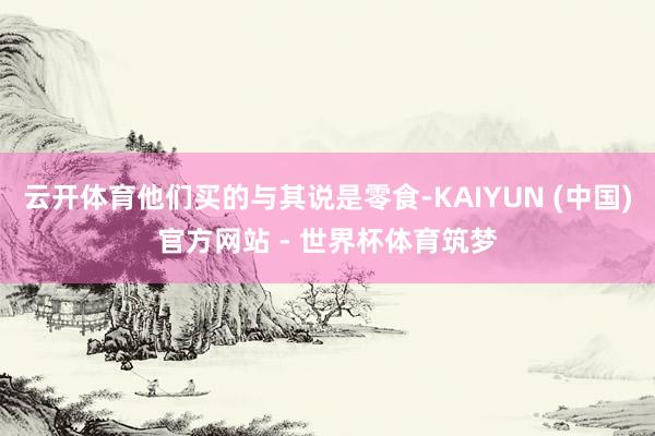 云开体育他们买的与其说是零食-KAIYUN (中国)官方网站 - 世界杯体育筑梦