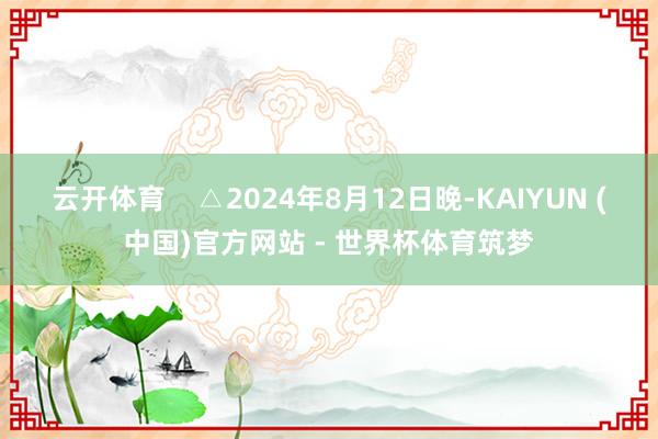 云开体育    △2024年8月12日晚-KAIYUN (中国)官方网站 - 世界杯体育筑梦