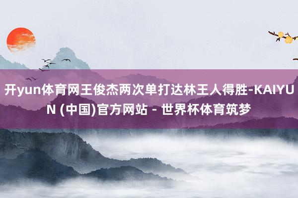 开yun体育网王俊杰两次单打达林王人得胜-KAIYUN (中国)官方网站 - 世界杯体育筑梦