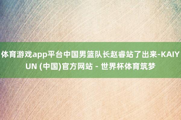 体育游戏app平台中国男篮队长赵睿站了出来-KAIYUN (中国)官方网站 - 世界杯体育筑梦