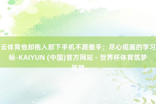 开云体育他却抱入部下手机不愿撒手；尽心规画的学习指标-KAIYUN (中国)官方网站 - 世界杯体育筑梦