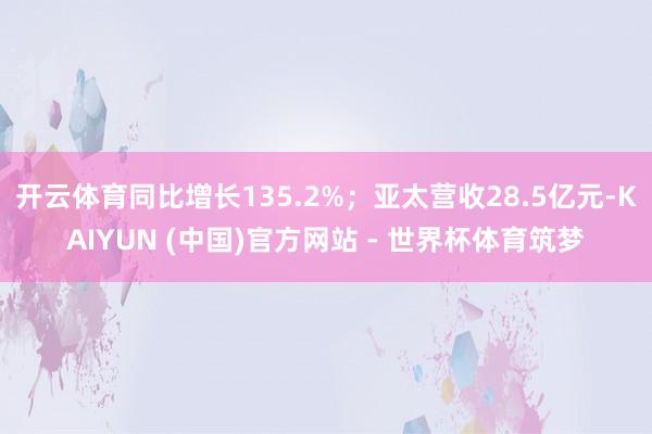 开云体育同比增长135.2%；亚太营收28.5亿元-KAIYUN (中国)官方网站 - 世界杯体育筑梦
