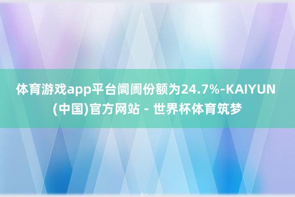 体育游戏app平台阛阓份额为24.7%-KAIYUN (中国)官方网站 - 世界杯体育筑梦