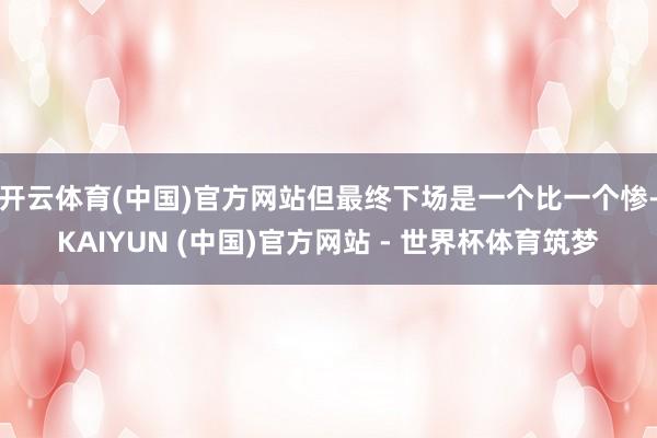 开云体育(中国)官方网站但最终下场是一个比一个惨-KAIYUN (中国)官方网站 - 世界杯体育筑梦