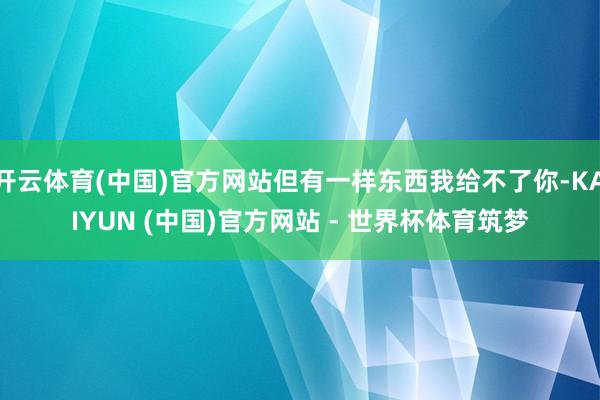 开云体育(中国)官方网站但有一样东西我给不了你-KAIYUN (中国)官方网站 - 世界杯体育筑梦