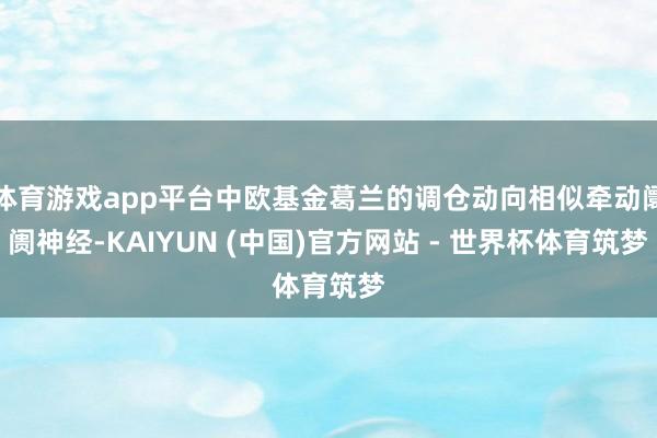 体育游戏app平台中欧基金葛兰的调仓动向相似牵动阛阓神经-KAIYUN (中国)官方网站 - 世界杯体育筑梦