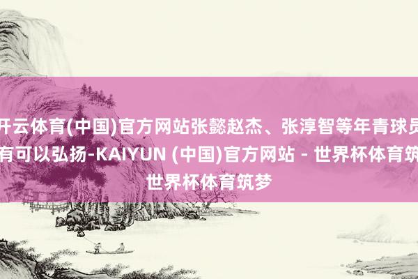 开云体育(中国)官方网站张懿赵杰、张淳智等年青球员均有可以弘扬-KAIYUN (中国)官方网站 - 世界杯体育筑梦