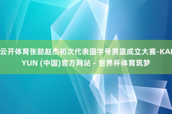 云开体育张懿赵杰初次代表国字号男篮成立大赛-KAIYUN (中国)官方网站 - 世界杯体育筑梦
