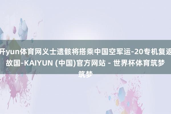 开yun体育网义士遗骸将搭乘中国空军运-20专机复返故国-KAIYUN (中国)官方网站 - 世界杯体育筑梦