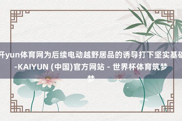 开yun体育网为后续电动越野居品的诱导打下坚实基础-KAIYUN (中国)官方网站 - 世界杯体育筑梦