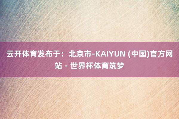 云开体育发布于：北京市-KAIYUN (中国)官方网站 - 世界杯体育筑梦