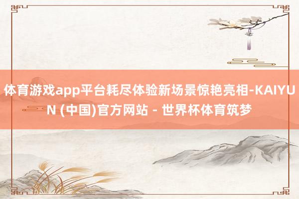 体育游戏app平台耗尽体验新场景惊艳亮相-KAIYUN (中国)官方网站 - 世界杯体育筑梦
