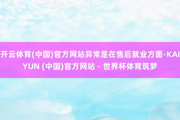 开云体育(中国)官方网站异常是在售后就业方面-KAIYUN (中国)官方网站 - 世界杯体育筑梦