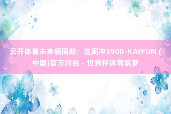 云开体育未来调周期；这周冲3900-KAIYUN (中国)官方网站 - 世界杯体育筑梦