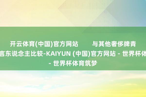 开云体育(中国)官方网站        与其他奢侈牌青娥线代言东说念主比较-KAIYUN (中国)官方网站 - 世界杯体育筑梦