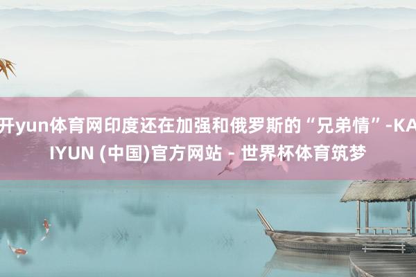 开yun体育网印度还在加强和俄罗斯的“兄弟情”-KAIYUN (中国)官方网站 - 世界杯体育筑梦