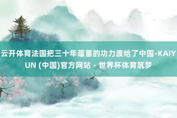 云开体育法国把三十年蕴蓄的功力渡给了中国-KAIYUN (中国)官方网站 - 世界杯体育筑梦