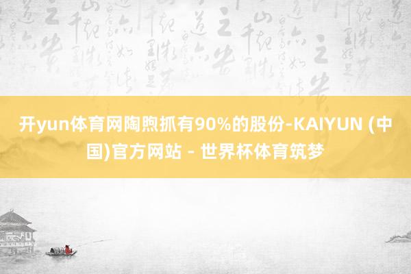 开yun体育网陶煦抓有90%的股份-KAIYUN (中国)官方网站 - 世界杯体育筑梦