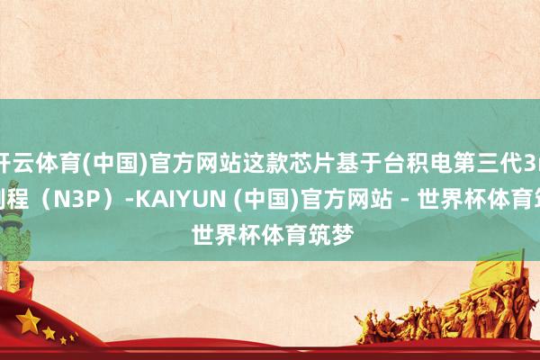 开云体育(中国)官方网站这款芯片基于台积电第三代3nm制程（N3P）-KAIYUN (中国)官方网站 - 世界杯体育筑梦