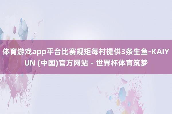 体育游戏app平台比赛规矩每村提供3条生鱼-KAIYUN (中国)官方网站 - 世界杯体育筑梦