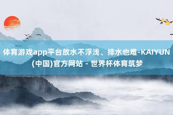 体育游戏app平台放水不浮浅、排水也难-KAIYUN (中国)官方网站 - 世界杯体育筑梦